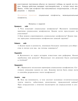 I
уничтожения противника обычно не приносит победы ни одной из сто­
рон. Каждое действие вызывает противодействие, и потери несут все.
Важно, чтобы сам конфликт был максимально плодотворным, а его раз­
решение — мирным.
О с н о в н ы е п о н я т и я : социальные к о н ф л и к т ы , межнациональные
конфликты.
Вопросы и задания
Проверьте себя
1. Ч т о означают социальные конфликты? Назовите основные
причины социальных конфликтов. Какие цели преследуют их
участники?
2. Как можно сгруппировать социальные конфликты? Какие чер­
ты присущи социальным конфликтам каждой группы?
Поймите себя
3. Какие идеи и ценности, имеющие большое значение д л я обще­
ства и лично д л я вас, вы готовы защищать?
Подумайте
4. Вспомните из курса истории известные вам реформы. Какие
проблемы они решали? Насколько это решение было удачным
и полным?
Придумайте
5 * . Приведите несколько примеров социальных конфликтов. Со­
ставьте описание одного из них. Каковы могли быть иные пути
и способы разрешения этого конфликта?
Узнайте еще
6. Как вы понимаете, в чем состоят основные отличительные
черты пикета, забастовки, революции, гражданской войны?
П р и затруднении с ответом посмотрите их определения в сло­
варе.
 