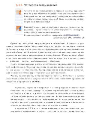 § 22. Четвертая ветвь власти?
Читаете ли вы периодические издания (газеты, журналы)?
Есть ли у вас любимые издания? Чем они вас привлекают?
Смотрите ли вы по телевизору передачи на обществен­
но-политические темы, новости? Какая последняя инфор­
мация вам запомнилась?
Каждый имеет право свободно искать, получать, пе­
редавать, производить и распространять информа­
цию любым законным способом.
Гарантируется свобода массовой информации...
Конституция РФ, статья 29
С р е д с т в а массовой и н ф о р м а ц и и в обществе. В процессе раз­
вития человеческое общество п р о ш л о через несколько этапов.
В Древнем мире и Средневековье сформировалось традиционное (аг­
рарное) общество. В период Нового времени — индустриальное, осно­
ванное на массовом производстве и потреблении. Современное обще­
ство тоже является индустриальным, но ему присущи и новые черты,
а именно: черты информационного общества.
Н а ш у повседневную жизнь невозможно представить без массо­
вой информации. Она окружает нас повсюду: дома, в школе, на рабо­
те, на улице, в транспорте. Распространение информации происхо­
дит мгновенно благодаря техническим достижениям.
Радио, телевидение, периодическую печать, Интернет и другие
подобные достижения современного общества называют средствами
массовой информации ( С М И ) .
Вероятно, первыми в мире С М И стали рисунки первобытного
человека на стенах пещер. А первая официальная газета начала
выходить в V I I I в. в Китае. Ее печатали способом ксилографии,
то есть деревянными резными досками. В ней помещались указы
императора, содержалась информация о передвижениях по
службе высших чиновников, о новых назначениях и смещениях,
другие разнообразные сведения из жизни страны.
В середине X V I в. в Италии появились листки новостей, со­
держащие сообщения о ценах, услугах и других коммерческих
 
