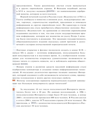 предложениях. Такие рукописные листки стали выпускаться
и в других европейских странах. В Венеции подобный листок
в X V I в. п о л у ч и л название gazetta —- по наименованию серебря­
ной монеты, которую за него платили.
Первой печатной газетой в России стали «Ведомости» (1702 г.).
Газета сообщала о новостях в военном деле, международных свя­
зях, торговле, строительстве кораблей, праздниках и помещала
информацию из других европейских газет. По характеру и стилю
информации она стала приобретать общественное значение. Осо­
бенность «Ведомостей» по сравнению со многими европейскими
изданиями состояла в том, что они стали государственным орга­
ном информации, которую все ведомства по указу Петра I долж­
ны были поставлять в редакцию. Эта традиция государственного,
общенационального издания оказалась самой прочной и долго­
вечной в истории отечественной периодической печати.
Научные открытия в физике позволили создать в конце X I X —
начале XX в. радио — источник информации, пользующийся боль­
шой популярностью и в настоящее время. А с изобретением телеви­
дения д л я человечества открылись удивительные возможности не
только читать и слушать новости, но и наблюдать картины общест­
венной жизни.
Новым этапом в развитии средств массовой информации стало
изобретение компьютера и создание новых информационных техно­
логий. В последние десятилетия прочные позиции завоевал Интер­
нет, который соединил в себе возможности печатного слова, преиму­
щества телевидения и много других полезных свойств.
ШШ Почему электронные варианты периодических изданий завоевы­
вают все б о л ь ш у ю популярность среди читателей?
За последние 10 лет число пользователей Интернета увели­
чилось более чем в 20 раз. По данным исследований, в 1996 г.
пользователями Интернета в мире было 30 млн человек, к концу
2004 г. их количество превысило 600 млн человек. В России доступ
к сети в 2004 г. имели 10 % населения страны (14 млн человек). По
прогнозам, к 2010 г. количество пользователей Интернета в Рос­
сии достигнет 50 млн человек.
 