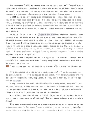 Как в л и я ю т С М И на н а ш у п о в с е д н е в н у ю ж и з н ь ? Потребность
человека в средствах массовой информации очень велика: наше утро
начинается с передач по радио и телевидению, мы покупаем свежие
газеты и журналы, обращаемся к страничкам Интернета.
С М И расширяют наше информационное пространство, их наи­
более востребованной функцией является распространение новос­
тей. Сегодня, не выходя из дома, мы узнаем о последних событиях
в мире в самых разных областях общественной жизни. В этом смыс­
ле С М И сближают народы и страны, способствуют взаимопонима­
нию людей.
Велика роль С М И в формировании общественного мнения. Мы
слышим высказывания и суждения по различным вопросам, воспри­
нимаем представленные нам факты через систему наших взглядов.
В результате формируется или меняется наша точка зрения на собы­
тия. От этого во многом зависит, какие решения мы будем принимать
в тех или иных ситуациях, за кого отдадим голос на выборах, какие
товары будем покупать, какую музыку станем слушать, куда поедем
отдыхать и многое другое.
С М И играют огромную роль в судьбах конкретных людей. Они
способны сделать из человека звезду мирового масштаба или выста­
вить его з л ы м гением.
• I Предположите, какие еще роли играют С М И в жизни общества.
К т о заказывает массовую и н ф о р м а ц и ю ? « У информации всег­
да есть хозяин» — это выражение означает, что информацию кто-то
добывает, обрабатывает, передает. И она, как правило, кому-то при­
носит доходы.
Современные новости, аналитические материалы, различные пе­
редачи, статьи, видеопрограммы — результат напряженной, подчас
очень рискованной работы журналистов и сотрудников информаци­
онных агентств, телерадиокомпаний, редакций.
Но всегда ли ж у р н а л и с т ы сами принимают решение о том,
что и как представлять обществу? Насколько свободны они в своем
Деле?
Производство информации в современном мире — один из видов
высокодоходного бизнеса. Л ю д и покупают информацию — приобре­
тают газеты и журналы, платят за создание и размещение рекламы,
 