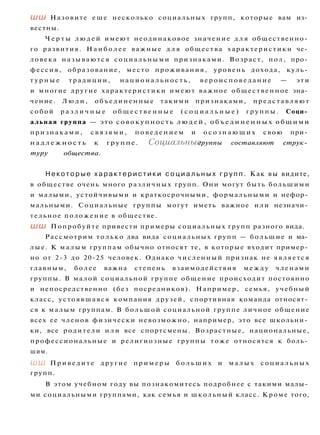 ШШ Назовите еще несколько социальных групп, которые вам из­
вестны.
Ч е р т ы л ю д е й имеют неодинаковое значение д л я общественно­
го развития. Н а и б о л е е важные д л я общества характеристики че­
ловека называются социальными признаками. Возраст, пол, про­
фессия, образование, место проживания, уровень дохода, куль­
т у р н ы е традиции, н а ц и о н а л ь н о с т ь , в е р о и с п о в е д а н и е — эти
и многие другие характеристики имеют важное общественное зна­
чение. Л ю д и , объединенные такими признаками, представляют
собой р а з л и ч н ы е о б щ е с т в е н н ы е ( с о ц и а л ь н ы е ) г р у п п ы . Соци­
альная группа — это совокупность л ю д е й , о б ъ е д и н е н н ы х общими
признаками, с в я з я м и , п о в е д е н и е м и о с о з н а ю щ и х свою при­
н а д л е ж н о с т ь к группе. Социальные группы составляют струк­
туру общества.
Н е к о т о р ы е х а р а к т е р и с т и к и с о ц и а л ь н ы х г р у п п . Как вы видите,
в обществе очень много различных групп. Они могут быть большими
и малыми, устойчивыми и краткосрочными, формальными и нефор­
мальными. Социальные группы могут иметь важное или незначи­
тельное положение в обществе.
ШШ Попробуйте привести примеры социальных групп разного вида.
Рассмотрим только два вида социальных групп — большие и ма­
лые. К малым группам обычно относят те, в которые входит пример­
но от 2-3 до 20-25 человек. Однако численный признак не является
главным, более важна степень взаимодействия между членами
группы. В малой социальной группе общение происходит постоянно
и непосредственно (без посредников). Например, семья, учебный
класс, устоявшаяся компания друзей, спортивная команда относят­
ся к малым группам. В большой социальной группе личное общение
всех ее членов физически невозможно, например, это все школьни­
ки, все родители и л и все спортсмены. Возрастные, национальные,
профессиональные и религиозные группы тоже относятся к боль­
шим.
ШШ Приведите другие примеры б о л ь ш и х и м а л ы х социальных
групп.
В этом учебном году вы познакомитесь подробнее с такими малы­
ми социальными группами, как семья и школьный класс. Кроме того,
 
