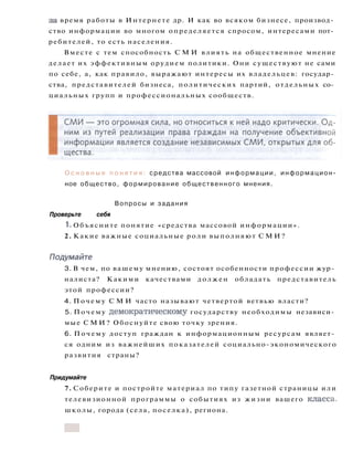 О с н о в н ы е п о н я т и я : средства массовой информации, информацион­
ное общество, формирование общественного мнения.
Вопросы и задания
Проверьте себя
1. Объясните понятие «средства массовой информации».
2. Какие важные социальные роли выполняют С М И ?
Подумайте
3. В чем, по вашему мнению, состоят особенности профессии жур­
налиста? Какими качествами должен обладать представитель
этой профессии?
4. Почему С М И часто называют четвертой ветвью власти?
5. Почему демократическому государству необходимы независи­
мые С М И ? Обоснуйте свою точку зрения.
6. Почему доступ граждан к информационным ресурсам являет­
ся одним из важнейших показателей социально-экономического
развития страны?
Придумайте
7. Соберите и постройте материал по типу газетной страницы или
телевизионной программы о событиях из жизни вашего класса,
школы, города (села, поселка), региона.
за время работы в Интернете др. И как во всяком бизнесе, производ­
ство информации во многом определяется спросом, интересами пот­
ребителей, то есть населения.
Вместе с тем способность С М И влиять на общественное мнение
делает их эффективным орудием политики. Они существуют не сами
по себе, а, как правило, выражают интересы их владельцев: государ­
ства, представителей бизнеса, политических партий, отдельных со­
циальных групп и профессиональных сообществ.
 