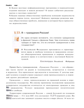 Узнайте еще
8. Какие местные информационные программы и периодические
издания выходят в вашем регионе? О каких событиях рассказы­
вается в местных новостях?
9. Какие важные общественные проблемы освещают журналисты
вашего города (села, поселка)? Найдите примеры решения важ­
ных общественных проблем, внимание к которым было привлече­
но журналистами.
Я — гражданин России!
Из курса истории вспомните, кто считался гражданином
в Древней Греции и Древнем Риме. Чем отличались права
граждан от прав тех, кто не считался гражданином в этих
государствах?
В Российской Федерации признаются и гарантиру­
ются права и свободы человека и гражданина соглас­
но общепринятным принципам и нормам междуна­
родного права и в соответствии с настоящей Консти­
туцией.
Конституция Российской Федерации
П р а в о б ы т ь г р а ж д а н и н о м . «Граждане России» — это обраще­
ние часто звучит по радио и телевидению, встречается в газетах
и журналах. Его произносят президенты и политики. С детства каж­
дый человек в нашей стране ощущает свою принадлежность к огром­
ной группе российских граждан.
Гражданин — лицо, принадлежащее на правовой основе к опре­
деленному государству. По своему правовому положению гражданин
конкретного государства отличается от иностранных граждан и лиц
без гражданства. Т о л ь к о гражданам принадлежат политические
права и свободы.
Территория современной России — самой большой по площади
Ст
раны мира — 17,1 млн км
2
, что составляет 11,3 % мировой суши. По
Числу жителей она занимает седьмое место в мире (более 14 млн че-
 