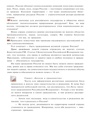 ловек). Россия обладает колоссальными запасами полезных ископае­
мых. Реки, моря, леса, недра России — настоящее сокровище для нас,
ее граждан. Большая территория — это наше национальное богат­
ство, природные ресурсы России — стратегический резерв развития
страны.
• I Какое значение д л я российского государства и общества имеет
обладание значительными природными ресурсами? Как, на ваш
взгляд, государство должно распоряжаться этим национальным до­
стоянием?
Наша страна славится своими достижениями во многих областях
промышленности, науки, культуры, спорта. Но главное богатство
России — это мы, ее граждане.
Н Приведите известные вам примеры выдающихся достижений на­
ших соотечественников.
Ч т о означает — быть гражданином великой страны России?
Права гражданина нашей страны отражены во многих статьях
Конституции Р Ф . Статья 2 Конституции Российской Федерации гла­
сит, что человек, его права и свободы являются высшей ценностью.
Признание, соблюдение и защита прав и свобод человека и гражда­
нина — обязанность государства.
Ни один гражданин России не может быть лишен своего граждан­
ства, равно как и права изменить его. Мы все себя считаем граждана­
ми нашей страны, но самостоятельно осуществлять в полном объеме
свои права и обязанности можно лишь с 18 лет.
С ю ж е т « Б е с е д а о г р а ж д а н с т в е »
Часто д л я оформления различных документов Лиза
приносила в школу свое свидетельство о рождении. К нему был
прикреплен небольшой листок, где указывалось, что Лиза «явля­
ется гражданином Российской Федерации». Теперь у нее возник­
ло много вопросов о своем гражданстве, и она решила расспро­
сить родителей.
— Зачем этот вкладыш, ведь в свидетельстве о рождении на­
писано, что я родилась в России?
— Не всегда дети, родившиеся на территории нашей страны,
становятся ее гражданами. Например, если оба родителя — ино­
странные граждане.
 