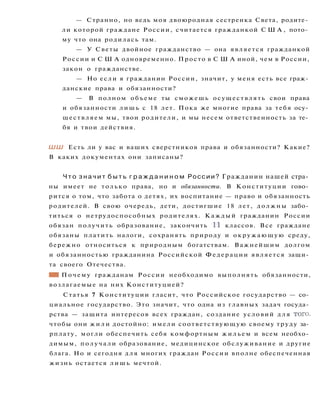 — Странно, но ведь моя двоюродная сестренка Света, родите­
ли которой граждане России, считается гражданкой С Ш А , пото­
му что она родилась там.
— У Светы двойное гражданство — она является гражданкой
России и С Ш А одновременно. Просто в С Ш А иной, чем в России,
закон о гражданстве.
— Но если я гражданин России, значит, у меня есть все граж­
данские права и обязанности?
— В полном объеме ты сможешь осуществлять свои права
и обязанности лишь с 18 лет. Пока же многие права за тебя осу­
ществляем мы, твои родители, и мы несем ответственность за те­
бя и твои действия.
ШШ Есть ли у вас и ваших сверстников права и обязанности? Какие?
В каких документах они записаны?
Ч т о з н а ч и т б ы т ь г р а ж д а н и н о м России? Гражданин нашей стра­
ны имеет не только права, но и обязанности. В Конституции гово­
рится о том, что забота о детях, их воспитание — право и обязанность
родителей. В свою очередь, дети, достигшие 18 лет, должны забо­
титься о нетрудоспособных родителях. Каждый гражданин России
обязан получить образование, закончить 11 классов. Все граждане
обязаны платить налоги, сохранять природу и окружающую среду,
бережно относиться к природным богатствам. Важнейшим долгом
и обязанностью гражданина Российской Федерации является защи­
та своего Отечества.
Ш Почему гражданам России необходимо выполнять обязанности,
возлагаемые на них Конституцией?
Статья 7 Конституции гласит, что Российское государство — со­
циальное государство. Это значит, что одна из главных задач госуда­
рства — защита интересов всех граждан, создание условий д л я того,
чтобы они ж и л и достойно: имели соответствующую своему труду за­
рплату, могли обеспечить себя комфортным ж и л ь е м и всем необхо­
димым, получали образование, медицинское обслуживание и другие
блага. Но и сегодня для многих граждан России вполне обеспеченная
жизнь остается л и ш ь мечтой.
 