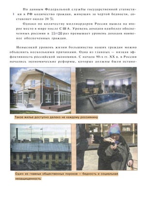 По данным Федеральной с л у ж б ы государственной статисти-
I ки в РФ количество граждан, живущих за чертой бедности, со­
ставляет около 20 %.
Однако по количеству миллиардеров Россия вышла на вто­
рое место в мире после С Ш А . Уровень доходов наиболее обеспе­
ченных россиян в 15-20 раз превышает уровень доходов наиме­
нее обеспеченных граждан.
Невысокий уровень жизни большинства наших граждан можно
объяснить несколькими причинами. Одна из главных — низкая эф­
фективность российской экономики. С начала 90-х гг. XX в. в России
начались экономические реформы, которые д о л ж н ы б ы л и остано-
Такое жилье доступно далеко не каждому россиянину
Один из главных общественных пороков — бедность и социальная
незащищенность
 