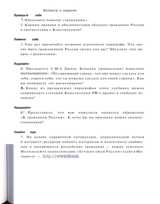 Вопросы и задания
Проверьте себя
1. Объясните понятие «гражданин».
2. Какими правами и обязанностями обладает гражданин России
в соответствии с Конституцией?
Поймите себя
3. Еще раз прочитайте название изученного параграфа. Ч т о зна­
чит быть гражданином России лично д л я вас? Обсудите этот во­
прос с родителями.
Подумайте
4. Президенту С Ш А Д ж о н у Кеннеди принадлежит известное
высказывание: « Н е спрашивай страну, что она может сделать д л я
тебя, спроси себя, что ты можешь сделать д л я своей страны». Как
вы понимаете это высказывание?
5. Какие из п р е д ы д у щ и х параграфов этого учебника можно
сопроводить статьями Конституции РФ о правах и свободах че­
ловека?
Придумайте
б * . П р е д с т а в ь т е , что вам п о р у ч и л и написать о б р а щ е н и е
«К гражданам Р о с с и и » . К ч е м у бы вы призвали наших соотече­
ственников?
Узнайте еще
7. На основе справочной л и т е р а т у р ы , периодической печати
и интернет-ресурсов найдите материалы и подготовьте сообще­
ния о выдающихся российских гражданах — ваших земляках.
И с п о л ь з у й т е энциклопедию « Л у ч ш и е л ю д и Р о с с и и » (сайт в Ин­
тернете — http://www.llr.ru).
 