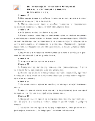 Статья 17
2. Основные права и свободы человека неотчуждаемы и при­
надлежат каждому от рождения.
3. Осуществление прав и свобод человека и гражданина
не должно нарушать права и свободы других лиц.
Статья 19
1. Все равны перед законом и судом.
2. Государство гарантирует равенство прав и свобод человека
и гражданина независимо от пола, расы, национальности, языка,
происхождения, имущественного и должностного положения,
места жительства, отношения к религии, убеждений, принад­
лежности к общественным объединениям, а также других обсто­
ятельств...
3. Мужчина и женщина имеют равные права и свободы и рав­
ные возможности д л я их реализации.
Статья 20
1. Каждый имеет право на жизнь.
Статья 21
1. Достоинство личности охраняется государством. Ничто
не может быть основанием д л я его умаления.
2. Никто не должен подвергаться пыткам, насилию, другому
жестокому или унижающему человеческое достоинство обраще­
нию или наказанию...
Статья 22
1. Каждый имеет право на свободу и л и ч н у ю неприкосновен­
ность.
2. Арест, заключение под стражу и содержание под стражей
допускаются только по судебному решению...
Статья 23
1. Каждый имеет право на неприкосновенность частной жиз­
ни, л и ч н у ю и семейную тайну, защиту своей чести и доброго
имени.
2. Каждый имеет право на тайну переписки, телефонных пе­
реговоров, почтовых, телеграфных и иных сообщений...
Из Конституции Российской Федерации
П Р А В А И С В О Б О Д Ы Ч Е Л О В Е К А
И Г Р А Ж Д А Н И Н А
 
