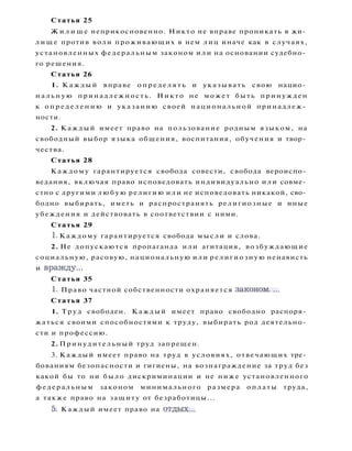 Статья 25
Ж и л и щ е неприкосновенно. Никто не вправе проникать в жи­
л и щ е против воли проживающих в нем лиц иначе как в случаях,
установленных федеральным законом или на основании судебно­
го решения.
Статья 26
1. К а ж д ы й вправе о п р е д е л я т ь и указывать свою нацио­
н а л ь н у ю принадлежность. Никто не может быть принужден
к о п р е д е л е н и ю и указанию своей национальной принадлеж­
ности.
2. Каждый имеет право на пользование родным языком, на
свободный выбор языка общения, воспитания, обучения и твор­
чества.
Статья 28
Каждому гарантируется свобода совести, свобода вероиспо­
ведания, включая право исповедовать индивидуально или совме­
стно с другими л ю б у ю религию или не исповедовать никакой, сво­
бодно выбирать, иметь и распространять религиозные и иные
убеждения и действовать в соответствии с ними.
Статья 29
1. Каждому гарантируется свобода мысли и слова.
2. Не допускаются пропаганда или агитация, возбуждающие
социальную, расовую, национальную или религиозную ненависть
и вражду...
Статья 35
1. Право частной собственности охраняется законом....
Статья 37
1. Т р у д свободен. Каждый имеет право свободно распоря­
жаться своими способностями к труду, выбирать род деятельно­
сти и профессию.
2. Принудительный труд запрещен.
3. Каждый имеет право на труд в условиях, отвечающих тре­
бованиям безопасности и гигиены, на вознаграждение за труд без
какой бы то ни было дискриминации и не ниже установленного
федеральным законом минимального размера оплаты труда,
а также право на защиту от безработицы...
5. Каждый имеет право на отдых...
 