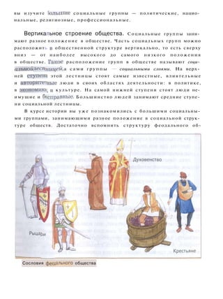 вы изучите большие социальные группы — политические, нацио­
нальные, религиозные, профессиональные.
Вертикальное строение общества. Социальные группы зани­
мают разное положение в обществе. Часть социальных групп можно
расположить в общественной структуре вертикально, то есть сверху
вниз — от наиболее высокого до самого низкого п о л о ж е н и я
в обществе. Такое расположение групп в обществе называют соци­
альной лестницей, а сами группы — социальными слоями. На верх­
ней ступещ этой лестницы стоят самые известные, влиятельные
и авторитетные люди в своих областях деятельности: в политике,
в экономику в культуре. На самой нижней ступени стоят люди не­
имущие и бесправные. Большинство л ю д е й занимают средние ступе­
ни социальной лестницы.
В курсе истории вы у ж е познакомились с большими социальны­
ми группами, занимающими разное положение в социальной струк­
туре обществ. Достаточно вспомнить структуру феодального об-
Сословия феодального общества
 