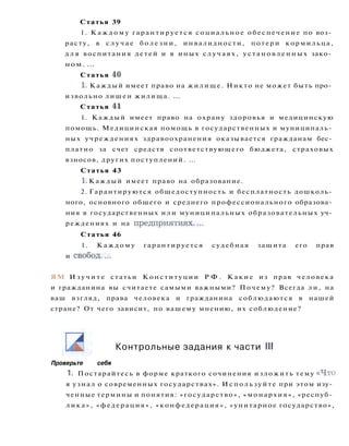 Статья 39
1. К а ж д о м у гарантируется социальное обеспечение по воз­
расту, в с л у ч а е б о л е з н и , инвалидности, потери кормильца,
д л я воспитания детей и в иных с л у ч а я х , у с т а н о в л е н н ы х зако­
ном. ...
Статья 40
1. Каждый имеет право на жилище. Никто не может быть про­
извольно лишен жилища. ...
Статья 41
1. Каждый имеет право на охрану здоровья и медицинскую
помощь. Медицинская помощь в государственных и муниципаль­
ных учреждениях здравоохранения оказывается гражданам бес­
платно за счет средств соответствующего бюджета, страховых
взносов, других поступлений. ...
Статья 43
1. Каждый имеет право на образование.
2. Гарантируются общедоступность и бесплатность дошколь­
ного, основного общего и среднего профессионального образова­
ния в государственных или муниципальных образовательных уч­
реждениях и на предприятиях....
Статья 46
1. К а ж д о м у гарантируется судебная защита его прав
и свобод....
ЯМ И з у ч и т е статьи Конституции Р Ф . К а к и е из прав человека
и гражданина вы считаете самыми важными? Почему? Всегда ли, на
ваш взгляд, права человека и гражданина соблюдаются в нашей
стране? От чего зависит, по вашему мнению, их соблюдение?
Контрольные задания к части III
Проверьте себя
1. Постарайтесь в форме краткого сочинения изложить тему « Ч т о
я узнал о современных государствах». И с п о л ь з у й т е при этом изу­
ченные термины и понятия: «государство», «монархия», «респуб­
л и к а » , «федерация», «конфедерация», «унитарное государство»,
 