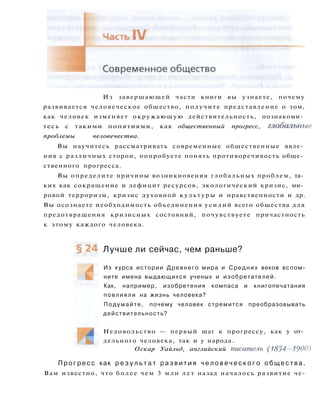 Из завершающей части книги вы узнаете, почему
развивается человеческое общество, получите представление о том,
как человек изменяет окружающую действительность, познакоми­
тесь с такими понятиями, как общественный прогресс, глобальные
проблемы человечества.
Вы научитесь рассматривать современные общественные явле­
ния с различных сторон, попробуете понять противоречивость обще­
ственного прогресса.
Вы определите причины возникновения глобальных проблем, та­
ких как сокращение и дефицит ресурсов, экологический кризис, ми­
ровой терроризм, кризис духовной к у л ь т у р ы и нравственности и др.
Вы осознаете необходимость объединения усилий всего общества для
предотвращения кризисных состояний, почувствуете причастность
к этому каждого человека.
Лучше ли сейчас, чем раньше?
Из курса истории Древнего мира и Средних веков вспом­
ните имена выдающихся ученых и изобретателей.
Как, например, изобретения компаса и книгопечатания
повлияли на жизнь человека?
Подумайте, почему человек стремится преобразовывать
действительность?
Недовольство — первый шаг к прогрессу, как у от­
дельного человека, так и у народа.
Оскар Уайльд, английский писатель (1854-1900)
Прогресс как р е з у л ь т а т р а з в и т и я ч е л о в е ч е с к о г о о б щ е с т в а .
Вам известно, что более чем 3 млн л е т назад началось развитие че-
 