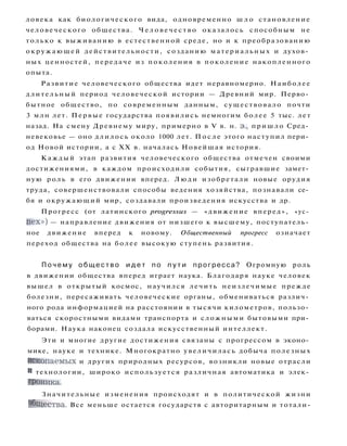 ловека как биологического вида, одновременно ш л о становление
человеческого общества. Ч е л о в е ч е с т в о оказалось способным не
только к выживанию в естественной среде, но и к преобразованию
окружающей действительности, созданию материальных и духов­
ных ценностей, передаче из поколения в поколение накопленного
опыта.
Развитие человеческого общества идет неравномерно. Наиболее
длительный период человеческой истории — Древний мир. Перво­
бытное общество, по современным данным, существовало почти
3 млн лет. Первые государства появились немногим более 5 тыс. лет
назад. На смену Древнему миру, примерно в V в. н. э., пришло Сред­
невековье — оно длилось около 1000 лет. П о с л е этого наступил пери­
од Новой истории, а с XX в. началась Новейшая история.
Каждый этап развития человеческого общества отмечен своими
достижениями, в каждом происходили события, сыгравшие замет­
ную роль в его движении вперед. Л ю д и изобретали новые орудия
труда, совершенствовали способы ведения хозяйства, познавали се­
бя и окружающий мир, создавали произведения искусства и др.
Прогресс (от латинского progressus — «движение вперед», «ус­
п е х » ) — направление движения от низшего к высшему, поступатель­
ное движение вперед к новому. Общественный прогресс означает
переход общества на более высокую ступень развития.
П о ч е м у о б щ е с т в о и д е т по п у т и прогресса? Огромную роль
в движении общества вперед играет наука. Благодаря науке человек
вышел в открытый космос, научился лечить неизлечимые прежде
болезни, пересаживать человеческие органы, обмениваться различ­
ного рода информацией на расстоянии в тысячи километров, пользо­
ваться скоростными видами транспорта и сложными бытовыми при­
борами. Наука наконец создала искусственный интеллект.
Эти и многие другие достижения связаны с прогрессом в эконо­
мике, науке и технике. Многократно увеличилась добыча полезных
ископаемых и других природных ресурсов, возникли новые отрасли
и технологии, широко используется различная автоматика и элек­
троника.
Значительные изменения происходят и в политической жизни
общества. Все меньше остается государств с авторитарным и тотали-
 