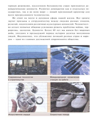тарным режимами, населением большинства стран признаются де­
мократические ценности. Развитие демократии как в отдельных го­
сударствах, так и во всем мире — новый признанный ориентир д л я
всего прогрессивного человечества.
Не стоит на месте и духовная сфера нашей жизни. Все громче
звучат призывы к сотрудничеству между людьми разных этносов,
религий, носителями различных культурных ценностей. Человечест­
во делает попытки общими усилиями решать проблемы войны, тер­
роризма, экологии, бедности. Более 60 лет мы живем без мировых
войн, унесших в предыдущий период истории десятки миллионов
людей. Несомненно, что сближение позиций разных стран и наро­
дов — одно из главных достижений современного общества.
Современные технологии Международная космическая
в строительстве станция на орбите
Искусственное сердце Скоростные поезда
 
