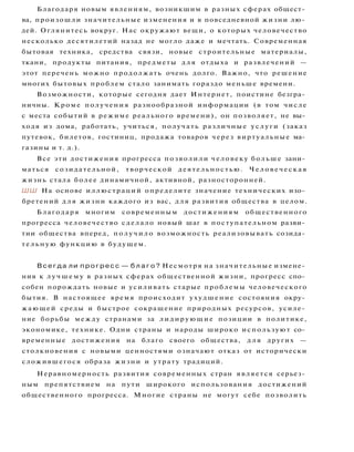 Благодаря новым явлениям, возникшим в разных сферах общест­
ва, произошли значительные изменения и в повседневной жизни лю­
дей. Оглянитесь вокруг. Нас окружают вещи, о которых человечество
несколько десятилетий назад не могло даже и мечтать. Современная
бытовая техника, средства связи, новые строительные материалы,
ткани, продукты питания, предметы д л я отдыха и развлечений —
этот перечень можно продолжать очень долго. Важно, что решение
многих бытовых проблем стало занимать гораздо меньше времени.
Возможности, которые сегодня дает Интернет, поистине безгра­
ничны. Кроме получения разнообразной информации (в том числе
с места событий в режиме реального времени), он позволяет, не вы­
ходя из дома, работать, учиться, получать различные услуги (заказ
путевок, билетов, гостиниц, продажа товаров через виртуальные ма­
газины и т. д.).
Все эти достижения прогресса позволили человеку больше зани­
маться созидательной, творческой деятельностью. Человеческая
жизнь стала более динамичной, активной, разносторонней.
ШШ На основе иллюстраций определите значение технических изо­
бретений д л я жизни каждого из вас, для развития общества в целом.
Благодаря многим современным достижениям общественного
прогресса человечество сделало новый шаг в поступательном разви­
тии общества вперед, п о л у ч и л о возможность реализовывать созида­
тельную функцию в будущем.
В с е г д а ли п р о г р е с с — б л а г о ? Несмотря на значительные измене­
ния к л у ч ш е м у в разных сферах общественной жизни, прогресс спо­
собен порождать новые и усиливать старые проблемы человеческого
бытия. В настоящее время происходит ухудшение состояния окру­
жающей среды и быстрое сокращение природных ресурсов, усиле­
ние борьбы между странами за лидирующие позиции в политике,
экономике, технике. Одни страны и народы широко используют со­
временные достижения на благо своего общества, д л я других —
столкновения с новыми ценностями означают отказ от исторически
сложившегося образа жизни и утрату традиций.
Неравномерность развития современных стран является серьез­
ным препятствием на пути широкого использования достижений
общественного прогресса. Многие страны не могут себе позволить
 