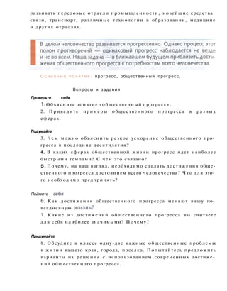 развивать передовые отрасли промышленности, новейшие средства
связи, транспорт, различные технологии в образовании, медицине
и других отраслях.
О с н о в н ы е п о н я т и я : прогресс, общественный прогресс.
Вопросы и задания
Проверьте себя
1. Объясните понятие «общественный прогресс».
2. Приведите примеры общественного прогресса в разных
сферах.
Подумайте
3. Ч е м можно объяснить резкое ускорение общественного про­
гресса в последние десятилетия?
4. В каких сферах общественной жизни прогресс идет наиболее
быстрыми темпами? С чем это связано?
5. Почему, на ваш взгляд, необходимо сделать достижения обще­
ственного прогресса достоянием всего человечества? Ч т о д л я это­
го необходимо предпринять?
Поймите себя
6. Как достижения общественного прогресса меняют вашу по­
вседневную жизнь?
7. Какие из достижений общественного прогресса вы считаете
д л я себя наиболее значимыми? Почему?
Придумайте
8. Обсудите в классе одну-две важные общественные проблемы
в жизни вашего края, города, поселка. Попытайтесь предложить
варианты их решения с использованием современных достиже­
ний общественного прогресса.
 