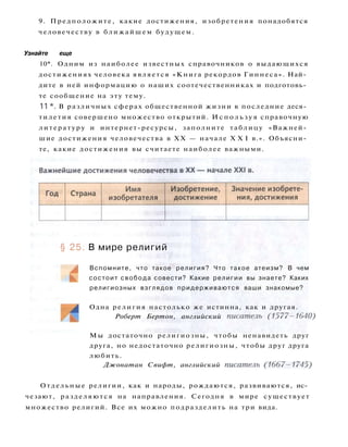 9. Предположите, какие достижения, изобретения понадобятся
человечеству в ближайшем будущем.
Узнайте еще
10*. Одним из наиболее известных справочников о выдающихся
достижениях человека является «Книга рекордов Гиннеса». Най­
дите в ней информацию о наших соотечественниках и подготовь­
те сообщение на эту тему.
11 *. В различных сферах общественной жизни в последние деся­
тилетия совершено множество открытий. И с п о л ь з у я справочную
литературу и интернет-ресурсы, заполните таблицу «Важней­
шие достижения человечества в XX — начале X X I в.». Объясни­
те, какие достижения вы считаете наиболее важными.
§ 25. В мире религий
Вспомните, что такое религия? Что такое атеизм? В чем
состоит свобода совести? Какие религии вы знаете? Каких
религиозных взглядов придерживаются ваши знакомые?
Одна религия настолько же истинна, как и другая.
Роберт Бертон, английский писатель (1577-1640)
Мы достаточно религиозны, чтобы ненавидеть друг
друга, но недостаточно религиозны, чтобы друг друга
любить.
Джонатан Свифт, английский писатель (1667—1745)
Отдельные религии, как и народы, рождаются, развиваются, ис­
чезают, разделяются на направления. Сегодня в мире существует
множество религий. Все их можно подразделить на три вида.
 