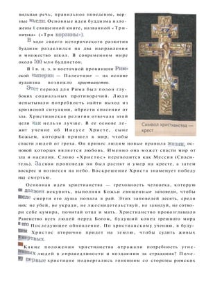 вильная речь, правильное поведение, вер­
ные мь.сли. Основные идеи буддизма изло­
жены Е священной книге, названной « Т р и -
нитака» ( « Т р и корзины»).
В ходе своего исторического развития
буддизм разделился на два направления
и множество школ. В современном мире
около 500 млн буддистов.
В I в. н. э. в восточной провинции Рим­
ской ииперии — Палестине — на основе
иудаизма возникло христианство.
Этст период д л я Рима был полон глу­
боких социальных противоречий. Л ю д и
испытывали потребность найти выход из
кризисной ситуации, обрести спасение от
зла. Христианская р е л и г и я отвечала этой
цели как н е л ь з я л у ч ш е . В ее основе ле­
жит учение об И и с у с е Х р и с т е , сыне
Божьем, который п р и ш е л в мир, чтобы
спасти л ю д е й от греха. Он принес л ю д я м новые правила Жизни, ос­
новой которых я в л я е т с я любовь. Именно она может спасти мир от
зла и насилия. Слово « Х р и с т о с » переводится как Мессия (Спаси­
тель). з а свои проповеди он б ы л распят и у м е р на кресте, а затем
воскрес и вознесся на небо. Воскрешение Христа знаменует победу
над смертью.
Основная идея христианства — греховность человека, которую
он
Должен искупить, выполняя Божьи священные заповеди, чтобы
после смерти его душа попала в рай. Этих заповедей десять, среди
них: не убей, не укради, не лжесвидетельствуй, не завидуй, не сотво­
ри себе кумира, почитай отца и мать. Христианство провозглашало
Равенство всех людей перед Богом, будущий конец грешного мира
и ег
о Последующее обновление. По христианскому учению, в буду­
щем Христос вторично придет на землю, чтобы судить живых
Им
ертВых.
^ К а к и е положения христианства отражали потребность угне-
Т е
н н ы х л ю д е й в справедливости и воздаянии за страдания? П о ч е -
М
У п е р в ы е христиане подвергались гонениям со стороны римских
 