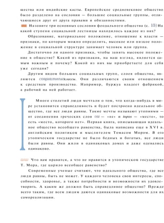 щества или индийские касты. Европейское средневековое общество
было разделено на сословия — большие социальные группы, отли­
чающиеся друг от друга правами и обязанностями.
•1 Назовите три основных сословия феодального общества (с. 15) На
какой ступени социальной лестницы находилось каждое из них?
Образование, материальное положение, отношение к власти —
признаки, по которым можно определить, высокое и л и низкое поло­
жение в социальной структуре занимает человек или группа.
Достаточно ли одного признака, чтобы занять высокое положе­
ние в обществе? Какой из признаков, на ваш взгляд, является са­
мым важным и почему? Какой из них вы приобретаете д л я себя
у ж е сегодня?
Другим видом больших социальных групп, слоев общества, яв­
ляются социальные классы. Они различаются своим отношением
к средствам производства. Например, буржуа владеет фабрикой,
а рабочий на ней работает.
I
Много столетий л ю д и мечтали о том, что когда-нибудь в ми­
ре установится справедливость и будет построено идеальное об­
щество, где все люди равны. Такие мечты называют утопиями —
от соединения греческих слов ои — « н е » и topos — «место», то
есть «место, которого нет». Первая книга, описывающая идеаль­
ное общество всеобщего равенства, была написана еще в X V I в.
английским политиком и м ы с л и т е л е м Томасом Мором. В его
утопическом государстве не было бедных и богатых, все люди
были равны. Они ж и л и в одинаковых домах и даже одевались
одинаково.
ШШ Ч т о вам нравится, а что не нравится в утопическом государстве
Т. Мора, где царило всеобщее равенство?
Современные ученые считают, что идеального общества, где все
люди равны, быть не может. У каждого человека свои интересы, спо­
собности, здоровье, а также потребности и возможности их удовле­
творить. А каким же должно быть справедливое общество? Прежде
всего таким, где всем людям даются одинаковые возможности д л я их
самореализации.
 