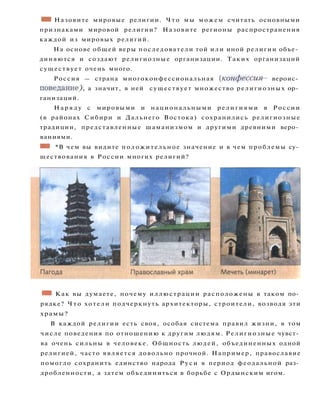 • • Назовите мировые религии. Что мы можем считать основными
признаками мировой религии? Назовите регионы распространения
каждой из мировых религий.
На основе общей веры последователи той или иной религии объе­
диняются и создают религиозные организации. Таких организаций
существует очень много.
Россия — страна многоконфессиональная {конфессия — вероис­
поведание^), а значит, в ней существует множество религиозных ор­
ганизаций.
Н а р я д у с мировыми и национальными религиями в России
(в районах Сибири и Дальнего Востока) сохранились религиозные
традиции, представленные шаманизмом и другими древними веро­
ваниями.
ШШ *В чем вы видите положительное значение и в чем проблемы су­
ществования в России многих религий?
• • Как вы думаете, почему иллюстрации расположены в таком по­
рядке? Ч т о хотели подчеркнуть архитекторы, строители, возводя эти
храмы?
В каждой религии есть своя, особая система правил жизни, в том
числе поведения по отношению к другим людям. Религиозные чувст­
ва очень сильны в человеке. Общность людей, объединенных одной
религией, часто является довольно прочной. Например, православие
помогло сохранить единство народа Р у с и в период феодальной раз­
дробленности, а затем объединиться в борьбе с Ордынским игом.
 