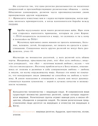 Но случается так, что одна религия раскалывается на несколько
направлений и противоборствующие религиозные общины — секты.
Объединяя единоверцев, религии часто противопоставляют своих
приверженцев другим верующим.
H i Приведите известные вам и з курса истории примеры, когда цер­
ковь являлась примирителем, а когда вдохновителем борьбы между
людьми.
I
Арабы-мусульмане вели много религиозных войн. При этом
они старались выполнять принципы, которым их учит Коран:
«...Если неприятель склоняется к миру, то склонись и ты к нему
и полагайся на Бога».
Мухаммад призывал своих воинов не трогать невинных, боль­
ных, женщин, детей, безоружных, не лишать их средств к суще­
ствованию. Священные места других религий не могут быть раз­
рушены, учил он.
Несмотря на множество различий, у всех религий есть общие
черты. Например, христианство учит, что «Бог есть любовь»; инду­
изм утверждает, что «Бог — источник всякой л ю б в и » ; ислам — что
« А л л а х милосерден». Поэтому приблизиться к Богу можно, отказав­
шись от эгоизма и развивая в себе совершенную любовь — любовь
к людям, ко всему окружающему миру. Однако это вовсе не означа­
ет, что неверующие л ю д и (атеисты) не способны на любовь к чело­
веку. В своем поведении и отношении к людям они могут руковод­
ствоваться идеями гуманизма — верой в л у ч ш и е качества и возмож­
ности человека.
I
Б о л ь ш и н с т в о человечества — верующие л ю д и . В современном мире
с у щ е с т в у е т м н о ж е с т в о различных р е л и г и й , среди которых в ы д е л я ­
ются мировые. Религиозные группы играют важную роль в жизни о б ­
щества, о б ъ е д и н я я и разделяя л ю д е й . По своим религиозным пред­
ставлениям л ю д и д е л я т с я на верующих и атеистов (не верующих в
Бога).
О с н о в н ы е п о н я т и я : мировые религии, б у д д и з м , христианство, ислам,
атеизм.
 