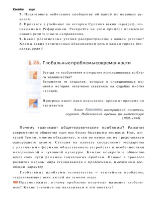 Узнайте еще
7. Подготовьте небольшое сообщение об одной из мировых ре­
лигий.
8. Прочтите в учебнике по истории Средних веков параграф, по­
священный Реформации. Раскройте на этом примере появление
нового религиозного направления.
9. Какие религиозные учения распространены в вашем регионе?
Х р а м ы каких религиозных объединений есть в вашем городе (по­
селке, селе)?
Глобальные проблемы современности
Всегда ли изобретения и открытия использовались во бла­
го человечества?
Вспомните те открытия, которые в определенные мо­
менты истории негативно сказались на судьбах многих
народов.
Прогресс имеет один недостаток: время от времени он
взрывается.
Элиас Канетти, австрийский писатель,
лауреат Нобелевской премии по литературе
(1905-1994)
П о ч е м у возникают о б щ е ч е л о в е ч е с к и е п р о б л е м ы ? Развитие
современного общества идет все более быстрыми темпами. Нас, жи­
телей Земли, многое объединяет, и тем не менее мы не представляем
однородного целого. Сегодня на планете соседствуют государства
с различными формами общественного устройства и особенностями
материальной и духовной культуры. Каждое конкретное общество
ищет свои пути решения социальных проблем. Однако в процессе
развития народы мира сталкиваются с проблемами, имеющими все­
общий характер.
Г л о б а л ь н ы е п р о б л е м ы человечества — важнейшие проблемы,
затрагивающие всех людей на земном шаре.
• 1 Предположите, почему проблемы п о л у ч и л и название глобаль­
ных? Какие значения мы вкладываем в это понятие?
 
