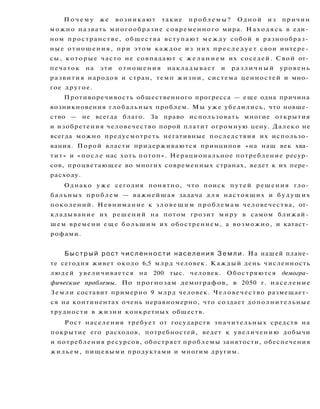 П о ч е м у же возникают такие проблемы? Одной из причин
можно назвать многообразие современного мира. Н а х о д я с ь в еди­
ном пространстве, общества вступают м е ж д у собой в разнообраз­
ные отношения, при этом каждое из них п р е с л е д у е т свои интере­
сы, которые часто не совпадают с ж е л а н и е м их соседей. Свой от­
печаток на эти отношения накладывает и р а з л и ч н ы й уровень
развития народов и стран, темп жизни, система ценностей и мно­
гое другое.
Противоречивость общественного прогресса — еще одна причина
возникновения глобальных проблем. Мы у ж е убедились, что новше­
ство — не всегда благо. За право использовать многие открытия
и изобретения человечество порой платит огромную цену. Далеко не
всегда можно предусмотреть негативные последствия их использо­
вания. Порой власти придерживаются принципов «на наш век хва­
тит» и «после нас хоть потоп». Нерациональное потребление ресур­
сов, процветающее во многих современных странах, ведет к их пере­
расходу.
Однако у ж е сегодня понятно, что поиск путей решения гло­
бальных проблем — важнейшая задача д л я настоящих и б у д у щ и х
поколений. Невнимание к з л о в е щ и м проблемам человечества, от­
кладывание их решений на потом грозит миру в самом ближай­
шем времени е щ е б о л ь ш и м их обострением, а возможно, и катаст­
рофами.
Б ы с т р ы й рост ч и с л е н н о с т и населения З е м л и . На нашей плане­
те сегодня живет около 6,5 млрд человек. Каждый день численность
людей увеличивается на 200 тыс. человек. Обостряются демогра­
фические проблемы. По прогнозам демографов, в 2050 г. население
Земли составит примерно 9 млрд человек. Человечество размещает­
ся на континентах очень неравномерно, что создает дополнительные
трудности в жизни конкретных обществ.
Рост населения требует от государств значительных средств на
покрытие его расходов, потребностей, ведет к увеличению добычи
и потребления ресурсов, обостряет проблемы занятости, обеспечения
жильем, пищевыми продуктами и многим другим.
 