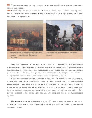 ШШ Предположите, почему экологические проблемы влияют на здо­
ровье человека.
•1 Рассмотрите иллюстрации. Какая деятельность человека приво­
дит к таким последствиям? Какую опасность они представляют д л я
человека и природы?
Отрицательное влияние человека на природу проявляется
в серьезных изменениях условий жизни на планете. Продолжается
глобальное потепление, разрушаются и истощаются почвы, меняется
рельеф. Все это ведет к учащению наводнений, засух, оползней —
природных катастроф, уносящих жизни тысяч людей.
Х о з я й с т в е н н а я д е я т е л ь н о с т ь породила и особый вид бедствия,
опасного как д л я природы, так и д л я человека, — техногенные
катастрофы. А в а р и и на атомных станциях и подводных лодках,
взрывы и пожары на химических заводах и складах, р а з л и в ы не­
фти и многие другие катастрофы приводят к г и б е л и л ю д е й , объ­
ектов живой природы, д л и т е л ь н о м у загрязнению о к р у ж а ю щ е й
среды.
М е ж д у н а р о д н а я б е з о п а с н о с т ь . XX век породил еще одну гло­
бальную проблему, представляющую огромную опасность д л я всего
человечества.
 