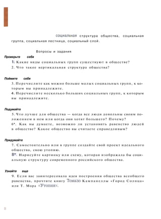 (Различия м е ж д у людьми и многообразие общественных потребностей
определяет существование слсжной вертикальной и горизонтальной
с т р у к т у р ы общества. Знание ее п о м о ж е т вам найти свое место
в обществе.
О с н о в н ы е п о н я т и я : социальная структура общества, социальная
группа, социальная лестница, социальный слой.
Вопросы и задания
Проверьте себя
1. Какие виды социальных групп существуют в обществе?
2. Ч т о такое вертикальная структура общества?
Поймите себя
3. Перечислите как можно больше малых социальных групп, к ко­
торым вы принадлежите.
4. Перечислите несколько больших социальных групп, к которым
вы принадлежите.
Подумайте
5. Ч т о л у ч ш е для общества — когда все люди довольны своим по­
ложением в нем и л и когда они хотят большего? Почему?
6*. Как вы думаете, возможно ли установить равенство людей
в обществе? Какое общество вы считаете справедливым?
Придумайте
7. Самостоятельно и л и в группе создайте свой проект идеального
общества, свою утопию.
8*. Нарисуйте картинку или схему, которая изображала бы соци­
альную структуру современного российского общества.
Узнайте еще
9. Если вас заинтересовала идея построения общества всеобщего
равенства, прочтите книгу Томазо К а м п а н е л л ы «Город Солнца»
или Т. Мора « У т о п и я » .
 