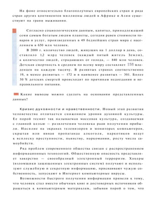 •1 Какие выводы можно сделать на основании представленных
данных?
К р и з и с д у х о в н о с т и и н р а в с т в е н н о с т и . Новый этап развития
человечества о т л и ч а е т с я снижением уровня духовной к у л ь т у р ы .
Ее порой теснит так называемая массовая к у л ь т у р а , создаваемая
с главной ц е л ь ю — р а з в л е ч е н и я человека ради п о л у ч е н и я прибы­
л и . Н а с и л и е на экранах телевизоров и мониторах компьютеров,
с к р ы т а я и л и явная пропаганда а л к о г о л я , наркотиков ведут
к всплеску преступности, пьянству, наркомании, росту числа са­
моубийств.
Ряд проблем современного общества связан с распространением
информационных технологий. Общественную опасность представля­
ет хакерство — своеобразный электронный терроризм. Х а к е р ы
(взломщики защищенных электронных систем) получают и исполь­
зуют с л у ж е б н у ю и секретную информацию, присваивают ч у ж у ю со­
бственность, запускают в Интернет компьютерные вирусы.
Возможности быстрого получения информации привели к тому,
что человек стал вместо обычных книг и достоверных источников об­
ращаться к компьютерным материалам, забывая порой о том, что
Согласно социологическим данным, капитал, принадлежащий
семи самым богатым людям планеты, сегодня равен стоимости то­
варов и услуг, произведенных в 49 беднейших стран мира с насе­
лением в 650 млн человек.
В 2000 г. количество людей, живущих на 1 д о л л а р в день, со­
с т а в л я л о 1,2 млрд человек (каждый пятый ж и т е л ь З е м л и ) ,
а количество людей, страдающих от голода, — 840 млн человек.
Детская смертность в среднем по всему миру составляет 158 мла­
денцев на каждую тысячу. В развитых странах соответственно
19, в менее развитых — 172 и в наименее развитых — 301. Более
50 % детских смертей происходит по причинам недоедания и не­
правильного питания.
На фоне относительно благополучных европейских стран и ряда
стран других континентов миллионы людей в А ф р и к е и А з и и суще­
ствуют на грани выживания.
 