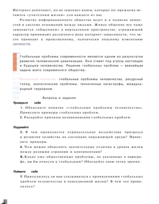 Интернет дополняет, но не заменяет книги, которые по-прежнему ос­
таются «учителями жизни» д л я каждого из нас.
Развитие информационного общества ведет и к подмене ценно­
стей в системе отношений между людьми. Живое общение все чаще
заменяется «общением» в виртуальном пространстве, угрожающий
характер принимают различного рода интернет-зависимости, что ча­
сто приводит к нравственному, психически опасному изменению
личности.
Глобальные проблемы современности являются о д н и м из результатов
развития человеческой цивилизации. О н и ставят под угрозу настоящее
и б у д у щ е е человечества. Решение глобальных проблем — важнейшая
задача всего современного общества.
О с н о в н ы е п о н я т и я : глобальные проблемы человечества, ресурсный
голод, экологические проблемы, техногенные катастрофы, междуна­
родный терроризм.
Вопросы и задания
Проверьте себя
1. Объясните понятие « г л о б а л ь н ы е проблемы человечества».
Приведите примеры глобальных проблем.
2. Раскройте причины возникновения глобальных проблем.
Подумайте
3. В чем проявляется отрицательное воздействие прогресса
и развития хозяйства на состояние окружающей среды? Приве­
дите примеры.
4. Ч е м можно объяснить значительные отличия в уровне жизни
между разными странами и континентами?
5. Какие еще общественные проблемы, не указанные в парагра­
фе, вы бы отнесли к глобальным? Обоснуйте свою точку зрения.
Поймите себя
6. Приходилось ли вам сталкиваться с проявлениями глобальных
проблем человечества в повседневной жизни? В чем это прояв­
лялось?
 