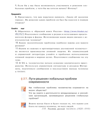 7. Если бы у вас была возможность участвовать в решении гло­
бальных проблем, с чего бы вы хотели начать? Почему?
Придумайте
8. Представьте, что вам поручили написать «Закон об экологии
города». На решение каких проблем он был бы нацелен в первую
очередь?
Узнайте еще
9. Обратитесь к «Красной книге России» (http://www.biodat.ru/
db/rb/). Подготовьте сообщение о редких и исчезающих предста­
вителях флоры и фауны. Исчезновение каких видов связано с де­
ятельностью человека?
10. Какие экологические проблемы наиболее важны д л я вашего
региона?
11. Одним из важных и противоречивых достижений человечест­
ва является производство атомной энергии. Из энциклопедий
и справочной литературы узнайте о проблемах использования
атомной энергии в мирных целях. Подготовьте сообщение на эту
тему.
12. В XX в. человечество начало освоение космического прост­
ранства. И с п о л ь з у я справочную л и т е р а т у р у и ресурсы Интер­
нета, подготовьте сообщения о последствиях выхода человека
в космос.
§ 27. Пути решения глобальных проблем
современности
Как глобальные проблемы человечества отражаются на
жизни общества?
Что вы знаете о деятельности международных и россий­
ских организаций, занимающихся решением глобальных
проблем?
Важно всегда было и будет только то, что нужно д л я
блага не одного человека, но всех людей.
Л.Н. Толстой, русский писатель (1828-1910)
 