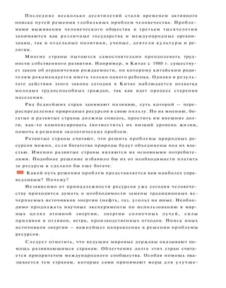 Последние несколько десятилетий стали временем активного
поиска путей решения глобальных проблем человечества. Пробле­
мами выживания человеческого общества в третьем тысячелетии
занимаются как различные государства и международные органи­
зации, так и отдельные политики, ученые, д е я т е л и к у л ь т у р ы и ре­
лигии.
Многие страны пытаются самостоятельно преодолевать труд­
ности собственного развития. Например, в Китае с 1980 г. существу­
ет закон об ограничении рождаемости, по которому китайским роди­
т е л я м рекомендуется иметь только одного ребенка. Однако в резуль­
тате действия этого закона сегодня в Китае наблюдается нехватка
молодых трудоспособных граждан, так как идет процесс старения
населения.
Ряд беднейших стран занимают позицию, суть которой — пере­
распределение природных ресурсов в свою пользу. По их мнению, бо­
гатые и развитые страны должны списать, простить им внешние дол­
ги, как-то компенсировать (возместить) их низкий уровень жизни,
помочь в решении экологических проблем.
Развитые страны считают, что решить проблемы природных ре­
сурсов можно, если богатства природы будут объединены под их вла­
стью. Именно развитые страны являются их основными потребите­
лями. Подобное решение избавило бы их от необходимости платить
за ресурсы и сделало бы еще богаче.
•1 Какой путь решения проблем представляется вам наиболее спра­
ведливым? Почему?
Независимо от принадлежности ресурсов у ж е сегодня человече­
ству приходится думать о необходимости замены традиционных ис-
черпаемых источников энергии (нефть, газ, уголь) на иные. Необхо­
димо продолжать научные эксперименты по использованию в мир­
ных ц е л я х атомной энергии, энергии солнечных л у ч е й , с и л ы
приливов и отливов, ветра, производственных отходов. Поиск иных
источников энергии — важнейшее направление в решении проблемы
ресурсов.
С л е д у е т отметить, что ведущие мировые державы оказывают по­
мощь развивающимся странам. Облегчение долга этих стран счита­
ется приоритетом международного сообщества. Особая помощь ока­
зывается тем странам, которые сами принимают меры д л я у л у ч ш е -
 