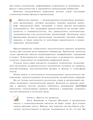 Предотвращение глобального экологического кризиса возможно
только при участии всего мирового сообщества. П р о б л е м ы экологии
стали предметом многих международных конференций, совещаний
и встреч. В большинстве стран существует и развивается законода­
тельство, нацеленное на сохранение природной среды.
Ученые всего мира пытаются создавать технологии, позволяю­
щие уменьшить разрушительное воздействие человека на природу,
способствующие восстановлению ф л о р ы и фауны и атмосферы
Земли.
Очень важна и деятельность международных экологических ор­
ганизаций, препятствующих безнаказанному истреблению природы.
Но не только деятельность различных стран и организаций спо­
собна остановить экологический кризис. Каждый из граждан начи­
ная с раннего детства должен соблюдать экологическую культуру,
выполнять элементарные правила общения с природой, сохранять
чистой городскую и сельскую среду.
ния своего положения: реформируют управление и экономику, бо­
рются с преступностью и занимаются социальными вопросами.
П о м о щ ь нуждающимся гражданам разных стран оказывают
и многочисленные фонды и организации.
«Врачи без границ» — международная независимая медицин­
ская организация, которая оказывает помощь жертвам катаст­
роф, гражданских войн, эпидемий, а также другим категориям
нуждающихся. Эта поддержка предоставляется на основе нейт­
ралитета и невмешательства, без привлечения политических,
экономических и л и религиозных организаций. Основную часть
финансовых ресурсов организации составляют частные пожерт­
вования, а также средства от некоторых правительств и между­
народных организаций.
С ю ж е т « В ы е з д н а п р и р о д у »
Лиза Новикова и Сережа Малявин в воскресенье
вместе с одноклассниками выехали на берег озера. Д л я отдыха
нашли красивое место. Правда, вид портили пустые банки и бу­
тылки, остатки бумаги и пакеты, валяющиеся то тут, то там. Но
 