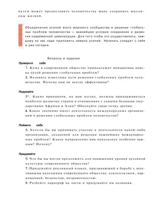 п у т е м может предоставить ч е л о в е ч е с т в у шанс сохранить м и л л и ­
оны жизней.
Вопросы и задания
Проверьте себя
1. Кому в современном обществе принадлежит инициатива поис­
ка путей решения глобальных проблем?
2. Назовите известные пути решения глобальных проблем чело­
вечества. Почему они не всегда эффективны?
Подумайте
3*. Каких принципов, на ваш взгляд, должны придерживаться
наиболее развитые страны в отношениях с самыми бедными госу­
дарствами А ф р и к и и Азии? Обоснуйте свою точку зрения.
4. Какое значение имеет деятельность международных организа­
ций в решении глобальных проблем человечества?
Поймите себя
5. Х о т е л и бы вы принимать участие в деятельности какой-либо
организации, созданной д л я решения важнейших международ­
ных проблем? Какое направление вам показалось особенно важ­
ным? Почему?
Придумайте
6. Ч т о бы вы могли предложить д л я повышения уровня духовной
культуры современного общества?
7. Придумайте рекламный плакат, призывающий к борьбе с нега­
тивными явлениями современного общества: алкоголизмом, нар­
команией, бедностью, неграмотностью.
8. Разбейте параграф на части и придумайте им названия.
Объединение усилий всего мирового сообщества в решении глобаль­
ных проблем человечества — важнейшее условие сохранения и разви­
тия современной цивилизации. Д л я того чтобы это осуществилось, каж­
д о м у из нас надо приложить немало усилий. Начинать следует с себя
и уже сегодня.
 