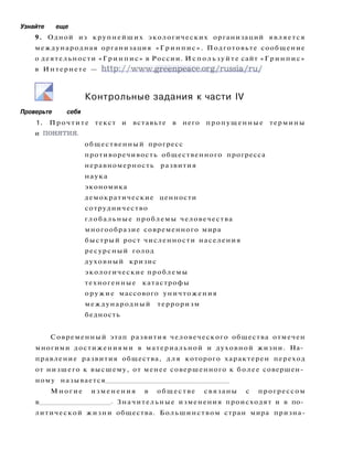 Узнайте еще
9. Одной из крупнейших экологических организаций является
международная организация «Гринпис». Подготовьте сообщение
о деятельности «Гринпис» в России. Используйте сайт «Гринпис»
в Интернете — http://www.greenpeace.org/russia/ru/
Контрольные задания к части IV
Проверьте себя
1. Прочтите текст и вставьте в него пропущенные термины
и понятия.
общественный прогресс
противоречивость общественного прогресса
неравномерность развития
наука
экономика
демократические ценности
сотрудничество
глобальные проблемы человечества
многообразие современного мира
быстрый рост численности населения
ресурсный голод
духовный кризис
экологические проблемы
техногенные катастрофы
оружие массового уничтожения
международный терроризм
бедность
Современный этап развития человеческого общества отмечен
многими достижениями в материальной и духовной жизни. На­
правление развития общества, д л я которого характерен переход
от низшего к высшему, от менее совершенного к более совершен­
ному называется
Многие изменения в обществе связаны с прогрессом
в . Значительные изменения происходят и в по­
литической жизни общества. Большинством стран мира призна-
 