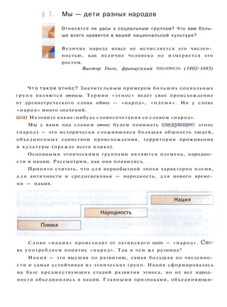 § 3. Мы — дети разных народов
Относятся ли расы к социальным группам? Что вам боль­
ше всего нравится в вашей национальной культуре?
Величие народа вовсе не исчисляется его числен­
ностью, как величие человека не измеряется его
ростом.
Виктор Гюго, французский писатель (1802-1885)
Ч т о т а к о е этнос? Значительным примером больших социальных
г р у п п являются этносы. Термин «этнос» ведет свое происхождение
от древнегреческого слова ethnos — «народ», « п л е м я » . Но у слова
« н а р о д » много значений.
ШШ Назовите какие-нибудь словосочетания со словом «народ».
Мы с вами под словом этнос будем понимать следующее: этнос
(народ) — это исторически сложившаяся большая общность людей,
объединенных единством происхождения, территории проживания
и культуры (прежде всего языка).
Основными этническими группами являются племена, народно­
сти и нации. Рассмотрим, как они появились.
Принято считать, что д л я первобытной эпохи характерно племя,
д л я античности и средневековья — народность, для нового време­
ни — нация.
Слово «нация» происходит от латинского natio — «народ». Сно­
ва у п о т р е б л я е м понятие « н а р о д » . Так в чем же разница?
Нация — это высшая по развитию, самая большая по численно­
с т и и самая устойчивая из этнических групп. Нация сформировалась
на базе предшествующих стадий развития этноса, но не все народ­
ности объединились в нации. Главными признаками, объединяющи-
 