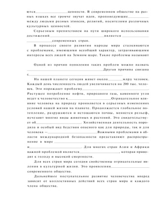 ются ценности. В современном обществе на раз­
ных языках все громче звучат идеи, проповедующие
между людьми разных этносов, религий, носителями различных
культурных ценностей.
Серьезным препятствием на пути широкого использования
достижений я в л я е т с я
современных стран.
В процессе своего развития народы мира сталкиваются
с проблемами, имеющими всеобщий характер, затрагивающими
интересы всех людей на Земном шаре. Такие проблемы называют
Одной из причин появления таких проблем можно назвать
Другая причина связана
с
На нашей планете сегодня живет около млрд человек.
Каждый день численность людей увеличивается на 200 тыс. чело­
век. Это порождает проблему .
Растущее потребление нефти, природного газа, каменного у г л я
ведет к человечество к Отрицательное вли­
яние человека на природу проявляется в серьезных изменениях
условий нашей жизни на планете. Продолжается глобальное по­
тепление, разрушаются и истощаются почвы, меняется рельеф,
исчезают многие виды животных и растений. Это свидетельству­
ет об . Хозяйственная деятельность поро­
дила и особый вид бедствия опасного как д л я природы, так и для
человека — Важными проблемами в об­
ласти международной безопасности представляют распростра­
нение в мире
и . Д л я многих стран А з и и и А ф р и к и
важной проблемой является , которая приво­
дит к голоду и высокой смертности.
Д л я всех стран мира сегодня свойственны отрицательные яв­
ления в культурной жизни. Это проявления
современного общества.
Дальнейшее поступательное развитие человечества вперед
зависит от коллективных действий всех стран мира и каждого
члена общества.
 