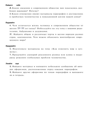 Поймите себя
2. Какие сведения о современном обществе вам показались осо­
бенно важными? Почему?
3. Какое отношение имеют материалы параграфов о достижениях
и проблемах человечества к повседневной жизни вашей семьи?
Подумайте
4. Ч е м отличается жизнь человека в современном обществе от
жизни 20~30 лет назад? Побеседуйте на эту тему с вашими роди­
телями, бабушками и дедушками.
5*. Найдите общие и различные черты в жизни народов разных
стран, континентов. Ч е м можно объяснить многообразие совре­
менного мира?
Придумайте
6. Подготовьте материалы на тему « К а к изменить мир к луч­
шему».
7. Придумайте сценарий рекламного ролика или клипа в подде­
ржку решения глобальных проблем человечества.
Узнайте еще
8. Найдите материал и напишите небольшое сообщение об авто­
рах афоризмов, расположенных перед каждым параграфом.
9. Найдите другие афоризмы по темам параграфов и выпишите
их в тетрадь.
 