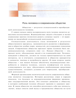 Роль человека в современном обществе
Общество — результат созидательной и преобразую­
щей деятельности человека.
С самого начала своего исторического пути человек является су­
ществом коллективным. Взаимодействие людей в больших и малых
социальных группах позволило решать сложные задачи — от выжи­
вания до масштабной созидательной деятельности.
С о з и д а т е л ь н а я д е я т е л ь н о с т ь стала возможной в р е з у л ь т а т е
общественного прогресса, экономического развития и формирова­
ния в обществе особых норм, ценностей, р е г у л и р у ю щ и х поведение
л ю д е й . Современное общество признает право человека быть ин­
дивидуальностью, сохранять свое « я » . Однако общество — это,
прежде всего, объединения л ю д е й и их взаимодействие. Ч е л о в е к ,
ж и в у щ и й в обществе, д о л ж е н не т о л ь к о ориентироваться на свои
интересы, но и учитывать с л о ж и в ш и е с я в обществе приоритеты
и ценности, мнения и потребности других. В свою очередь задача
общества — как можно б о л ь ш е обеспечить индивидуальные пот­
ребности и запросы человека, сделать комфортным его жизнь,
стимулировать его труд, обеспечивать необходимыми средствами
существования, создавать у с л о в и я д л я творческой, преобразую­
щей деятельности.
Ф о р м о й организации политической власти современного обще­
ства является государство. История различных стран и народов
показала, что б у д у щ е е за демократическими формами организа­
ции государственной жизни. Это означает движение к обществу,
в котором свободный человек обладает правами и защищен зако­
ном. В таком обществе он способен реализовать себя как личность,
значит, может внести свой вклад в продвижение общества по пути
 