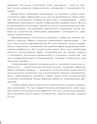 прогресса. Создание и развитие таких государств — одна из глав­
ных ц е л е й развития общественных отношений в б л и ж а й ш е м бу­
дущем.
Право быть свободным накладывает на человека особую ответ­
ственность перед обществом за то, как он распорядится своей свобо­
дой. Не использовать свободу во вред себе и окружающим — такое
требование предъявляет людям современный здравый смысл. Ж и з н ь
в многонациональном мире, контакты людей с различными религиоз­
ными взглядами, культурными ценностями и уровнями жизни тре­
буют от человечества соблюдения принципов солидарности, гума­
низма, толерантности.
Преобразующая деятельность человека в обществе должна иск­
лючить насилие. Новая стратегия современной цивилизации — это
путь постепенных преобразований без болезненной ломки сложив­
шихся социальных отношений, без крайних форм разрешения соци­
альных конфликтов, без человеческих жертв. Д л я этого необходимо
развитие коллективных форм сотрудничества на уровне народов
и государств, различных организаций и отдельных личностей. Это
путь взаимопонимания и компромиссов, который человечеству еще
предстоит пройти.
Современный уровень материальной и духовной к у л ь т у р ы че­
ловечества — свидетельство поступательного движения общества.
Общественный прогресс — р е з у л ь т а т созидательной деятельности
как отдельных личностей, так и коллективов. Однако противоречи­
вость общественного развития ставит перед всем человечеством
и каждым индивидом задачу решения проблем, порожденных про­
грессом.
Судьба нового века человеческой цивилизации в руках современ­
ных поколений. Т о , как каждый человек распоряжается своей судь­
бой, влияет на будущее всего общества. От того, какие пути дальней­
шего развития сумеет найти человечество, зависит будущее каждого
из нас.
J
 