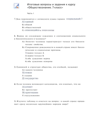 1. Как переводится с латинского языка термин «социальный»?
А ) е д и н ы й
Б) общий
В) общественный
Г) относящийся к социологии
2. Верны ли следующие суждения о соотношении социального
и биологического в человеке?
А) Аппетит человека характеризует только его биологи­
ческие свойства.
Б) Сокращение рождаемости в нашей стране имеет биоло­
гические и социальные причины.
1) верно только А
2) верно только Б
3) оба суждения верны
4) оба суждения неверны
3. Единицей в структуре общества, его ячейкой, называют
А ) одного человека
Б ) с е м ь ю
Г) нацию
Д)государство
4. Если человек исповедует католицизм, это означает, что он
А ) а т е и с т
Б) протестант
В)христианин
Г ) мусульманин
5. Изучите таблицу и ответьте на вопрос: в какой стране прожи­
вает сразу несколько крупнейших народов мира?
Итоговые вопросы и задания к курсу
«Обществознание. 7 класс»
Часть I
 