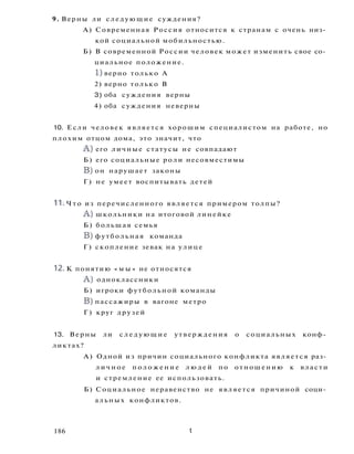 9. Верны ли следующие суждения?
А) Современная Россия относится к странам с очень низ­
кой социальной мобильностью.
Б) В современной России человек может изменить свое со­
циальное положение.
1) верно только А
2) верно только В
3) оба суждения верны
4) оба суждения неверны
10. Если человек является хорошим специалистом на работе, но
плохим отцом дома, это значит, что
A ) его личные статусы не совпадают
Б) его социальные роли несовместимы
B) он нарушает законы
Г) не умеет воспитывать детей
11. Ч т о из перечисленного является примером толпы?
A ) школьники на итоговой линейке
Б) большая семья
B) футбольная команда
Г) скопление зевак на улице
12. К понятию « м ы » не относятся
A ) одноклассники
Б) игроки футбольной команды
B) пассажиры в вагоне метро
Г) круг друзей
13. Верны ли с л е д у ю щ и е утверждения о социальных конф­
ликтах?
А) Одной из причин социального конфликта является раз­
личное п о л о ж е н и е л ю д е й по отношению к власти
и стремление ее использовать.
Б) Социальное неравенство не является причиной соци­
альных конфликтов.
186 t
 