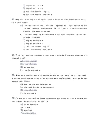 1) верно только А
2) верно только В
3) оба суждения верны
4) оба суждения неверны
14. Верны ли с л е д у ю щ и е суждения о роли государственной влас­
ти в обществе?
A ) Государственная власть призвана организовывать
жизнь людей, защищать их интересы и обеспечивать
общественный порядок.
Б) Государству принадлежит исключительное право из­
давать законы.
1) верно только А
2) верно только В
3) оба суждения верны
4) оба суждения неверны
15. Ч т о из перечисленного является формой государственного
устройства?
А ) д е м о к р а т и я
Б ) р е с п у б л и к а
B) монархия
Г ) конфедерация
16. Форма правления, при которой глава государства избирается,
а законодательная власть принадлежит выборному органу (пар­
ламенту), это —
А ) ограниченная монархия
Б) неограниченная монархия
В ) р е с п у б л и к а
Г ) федерация
17. Основным способом формирования органов власти в демокра­
тическом государстве является
A ) референдум
Б) выборы
B) жребий
Г)назначение
 
