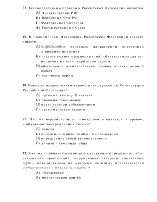 18. Законодательным органом в Российской Федерации является
A ) Правительство Р Ф
Б ) Верховный Суд Р Ф
Г) Ф е д е р а л ь н о е Собрание
Д) Государственный Совет
19. К полномочиям Президента Российской Федерации следует
отнести
А ) о п р е д е л е н и е основных направлений внутренней
и внешней политики
Б) издание указов и распоряжений, обязательных для ис­
полнения на всей территории страны
B) обеспечение взаимодействия органов государственной
власти
Г) все ответы верны
20. Какое из осуществляемых вами прав отражено в Конституции
Российской Федерации?
A ) право на защиту Отечества
Б) право на образование
B) право частной собственности
Г) право меняться вещами
21. Ч т о из перечисленного одновременно является и правом,
и обязанностью гражданина России?
A ) пенсия
Б) получение основного общего образования
B) определение своей национальности
Г) личная и семейная тайна
22. Какому из понятий можно дать с л е д у ю щ е е определение: «По­
литическая организация, выражающая интересы социальных
групп, объединяющая их наиболее активных представителей
и участвующая в борьбе за власть»?
А ) государство
Б) политическая партия
 
