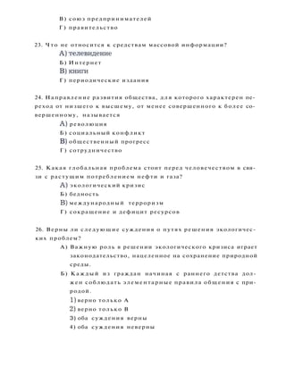 В) союз предпринимателей
Г ) правительство
23. Ч т о не относится к средствам массовой информации?
А ) т е л е в и д е н и е
Б) Интернет
В ) к н и г и
Г) периодические издания
24. Направление развития общества, д л я которого характерен пе­
реход от низшего к высшему, от менее совершенного к более со­
вершенному, называется
A ) революция
Б) социальный конфликт
B) общественный прогресс
Г) сотрудничество
25. Какая глобальная проблема стоит перед человечеством в свя­
зи с растущим потреблением нефти и газа?
A ) экологический кризис
Б) бедность
B) международный терроризм
Г) сокращение и дефицит ресурсов
26. Верны ли следующие суждения о путях решения экологичес­
ких проблем?
А) Важную роль в решении экологического кризиса играет
законодательство, нацеленное на сохранение природной
среды.
Б) К а ж д ы й из граждан начиная с раннего детства дол­
жен соблюдать элементарные правила общения с при­
родой.
1) верно только А
2) верно только В
3) оба суждения верны
4) оба суждения неверны
 