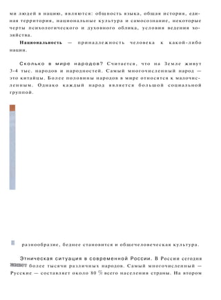 ми людей в нацию, являются: общность языка, общая история, еди­
ная территория, национальные культура и самосознание, некоторые
черты психологического и духовного облика, условия ведения хо­
зяйства.
Национальность — принадлежность человека к какой-либо
нации.
С к о л ь к о в м и р е н а р о д о в ? Считается, что на З е м л е живут
3-4 тыс. народов и народностей. Самый многочисленный народ —
это китайцы. Б о л е е половины народов в мире относятся к малочис­
ленным. Однако каждый народ я в л я е т с я б о л ь ш о й социальной
группой.
I
B ходе исторического развития происходит возникновение,
исчезновение, смена народов.
Распространенный путь возникновения новых этносов — это
смешение старых. В древности в монгольских степях, на террито­
риях современных Китая, Киргизии и Казахстана, ж и л и разные
народы (хотанцы, таранчи, таглыки и др.), говорившие на одном
языке. В XX веке по китайским историческим хроникам ученые
установили, что они были далекими предками современного на­
рода — уйгуров.
Но народы не только сливаются, они и отделяются. Например,
сегодня из рядов татар Челябинской области России выделяют
себя нагайбаки, численность которых всего 8 тыс. человек.
Народы не только возникают, но и перестают существовать.
Причинами исчезновения народов в истории были природные ка­
тастрофы, военные поражения, изгнания, целенаправленное ис­
требление. Однако народы распадаются и без внешнего воздей­
ствия. Нет, они не погибают физически, просто молодежь забыва­
ет родной язык, традиции, переезжает в более крупные города.
С каждым исчезнувшим народом человечество утрачивает свое
III разнообразие, беднее становится и общечеловеческая культура.
Этническая с и т у а ц и я в с о в р е м е н н о й России. В России сегодня
живет более тысячи различных народов. Самый многочисленный —
Русские — составляет около 80 % всего населения страны. На втором
 