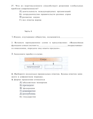 27. Ч т о из перечисленного способствует решению глобальных
проблем современности?
A ) деятельность международных организаций
Б) сотрудничество правительств разных стран
B) развитие науки
Г) все ответы верны
Часть II
1. Науки, изучающие общество, называются
2. Вставьте пропущенное слово в предложение: «Важнейшая
функция семьи состоит в подрастающе­
го поколения, передаче ему опыта предков».
3. Заполните пробел в схеме.
4. Выберите несколько правильных ответов. Буквы ответов запи­
шите в алфавитном порядке.
К форме правления относятся
A ) абсолютная монархия
Б)президент
B) федерация
Г)демократия
Д ) р е с п у б л и к а
Е) государство
 