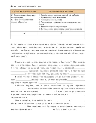 5. Установите соответствия.
Сфера жизни общества Общественное явление
А) Социальная сфера жиз­
ни общества
Б) Политическая сфера
жизни общества
1. Борьба политических партий на выборах
2. Межличностный конфликт
3. Повышение по службе
4. Проведение государством социальных ре­
форм
5. Увеличение числа разводов
6. Вступление в должность нового президента
А Б
6. Вставьте в текст пропущенные слова (семья, социальный ста­
тус, общение, профессия, конфликты, демократия, любовь,
дружба, выборы, политическая партия, социальный конфликт,
глобальные проблемы, национальность, религиозный, обществен­
ный прогресс).
Каким станет человеческое общество в будущем? Мы верим,
что это общество будет ценить человека, его индивидуальность.
В этом обществе каждый человек будет иметь высокий
. Каждый человек сможет получить престижную
и интересную работу, создать крепкую
Важно чтобы в обществе будущего люди ценили радость жи­
вого между собой, у м е л и разрешать ,
берегли особые чувства — и
Х о ч е т с я верить, что в этом обществе не будет глубоких
. Всеобщей ценностью станет организация полити­
ческой жизни на основе . Л ю д и смогут участвовать
в управлении государством, отдавая свой голос на ,
объединяясь в
Мы надеемся, что люди разных и
убеждений объединят свои усилия и успешно решат
. Мы уверены, что будущее за обществом, использу­
ющим достижения на благо всех людей.
 