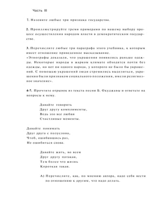 Часть III
1. Назовите л ю б ы е три признака государства.
2. Проиллюстрируйте тремя примерами по вашему выбору про­
цесс осуществления народом власти в демократическом государ­
стве.
3. Перечислите л ю б ы е три параграфа этого учебника, к которым
имеет отношение приведенное высказывание.
«Этнографы доказали, что украшения появились раньше одеж­
ды. Некоторые народы в жарком климате обходятся почти без
одежды, но нет ни одного народа, у которого не б ы л о бы украше­
ний. С помощью украшений люди стремились выделиться, укра­
шения были признаком социального положения, имели религиоз­
ное значение».
4-7. Прочтите отрывок из текста песни Б. Окуджавы и ответьте на
вопросы к нему.
Давайте говорить
Друг другу комплименты,
Ведь это все любви
Счастливые моменты.
Давайте понимать
Друг друга с полуслова,
Чтоб, ошибившись раз,
Не ошибиться снова.
Давайте жить, во всем
Друг другу потакая,
Т е м более что жизнь
Короткая такая.
А) Перечислите, как, по мнению автора, надо себя вести
по отношению к другим, что надо делать.
 